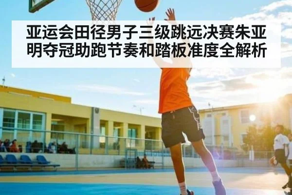 亚运会田径男子三级跳远决赛朱亚明夺冠助跑节奏和踏板准度全解析
